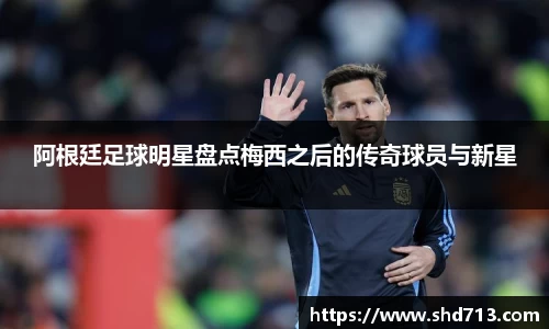 阿根廷足球明星盘点梅西之后的传奇球员与新星